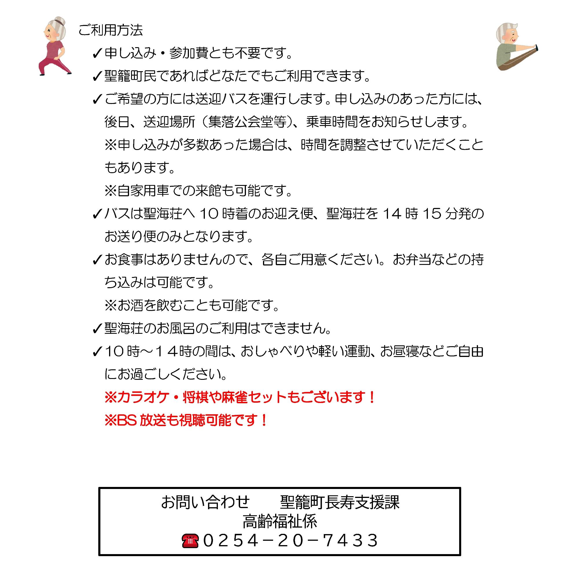 ご利用方法 申し込み・参加費とも不要です。聖籠町民であればどなたでもご利用できます。ご希望の方には送迎バスを運行します。申し込みのあった方には、後日、送迎場所（集落公会堂等）、乗車時間をお知らせします。申し込みが多数あった場合は、時間を調整させていただくこともあります。自家用車での来館も可能です。バスは聖海荘へ10時着のお迎え便、聖海荘を14時15分発のお送り便のみとなります。お食事はありませんので、各自ご用意ください。お弁当などの持ち込みは可能です。お酒を飲むことも可能です。聖海荘のお風呂のご利用はできません。10時から14時の間は、おしゃべりや軽い運動、お昼寝などご自由にお過ごしください。カラオケ・将棋や麻雀セットもございます！BS放送も視聴可能です！